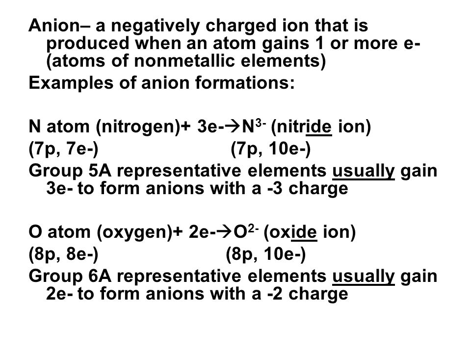 Anion– a negatively charged ion that is produced when an atom gains 1 or more e- (atoms of nonmetallic elements) Examples of anion formations: N atom (nitrogen)+ 3e-  N 3- (nitride ion) (7p, 7e-) (7p, 10e-) Group 5A representative elements usually gain 3e- to form anions with a -3 charge O atom (oxygen)+ 2e-  O 2- (oxide ion) (8p, 8e-) (8p, 10e-) Group 6A representative elements usually gain 2e- to form anions with a -2 charge