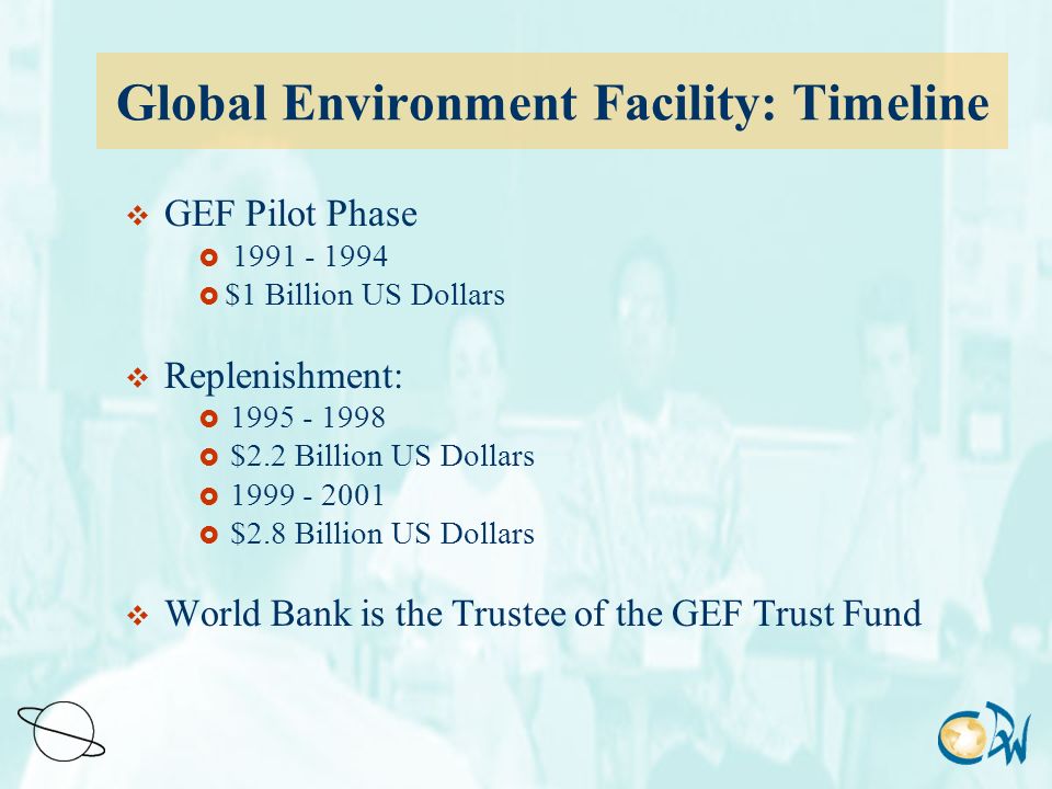 Global Environment Facility: Timeline  GEF Pilot Phase   $1 Billion US Dollars  Replenishment:   $2.2 Billion US Dollars   $2.8 Billion US Dollars  World Bank is the Trustee of the GEF Trust Fund