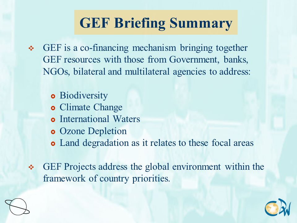 GEF Briefing Summary  GEF is a co-financing mechanism bringing together GEF resources with those from Government, banks, NGOs, bilateral and multilateral agencies to address:  Biodiversity  Climate Change  International Waters  Ozone Depletion  Land degradation as it relates to these focal areas  GEF Projects address the global environment within the framework of country priorities.