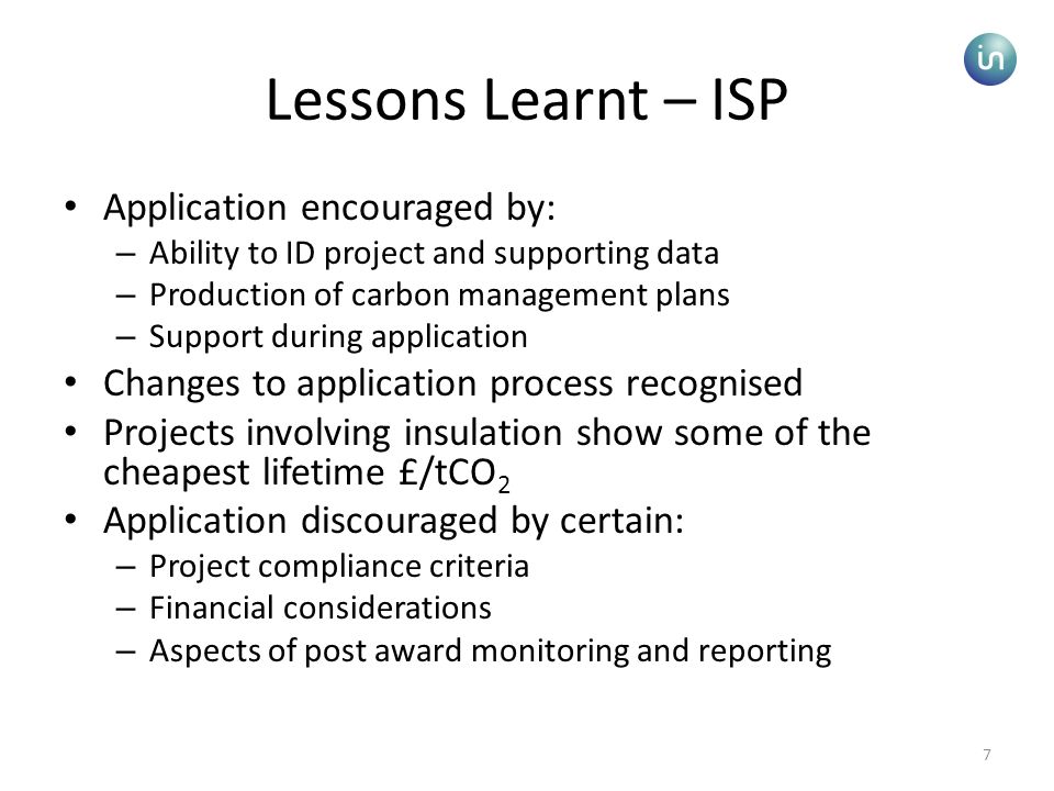 7 Lessons Learnt – ISP Application encouraged by: – Ability to ID project and supporting data – Production of carbon management plans – Support during application Changes to application process recognised Projects involving insulation show some of the cheapest lifetime £/tCO 2 Application discouraged by certain: – Project compliance criteria – Financial considerations – Aspects of post award monitoring and reporting