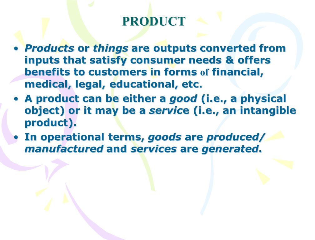 PRODUCT Products or things are outputs converted from inputs that satisfy consumer needs & offers benefits to customers in forms of financial, medical, legal, educational, etc.Products or things are outputs converted from inputs that satisfy consumer needs & offers benefits to customers in forms of financial, medical, legal, educational, etc.