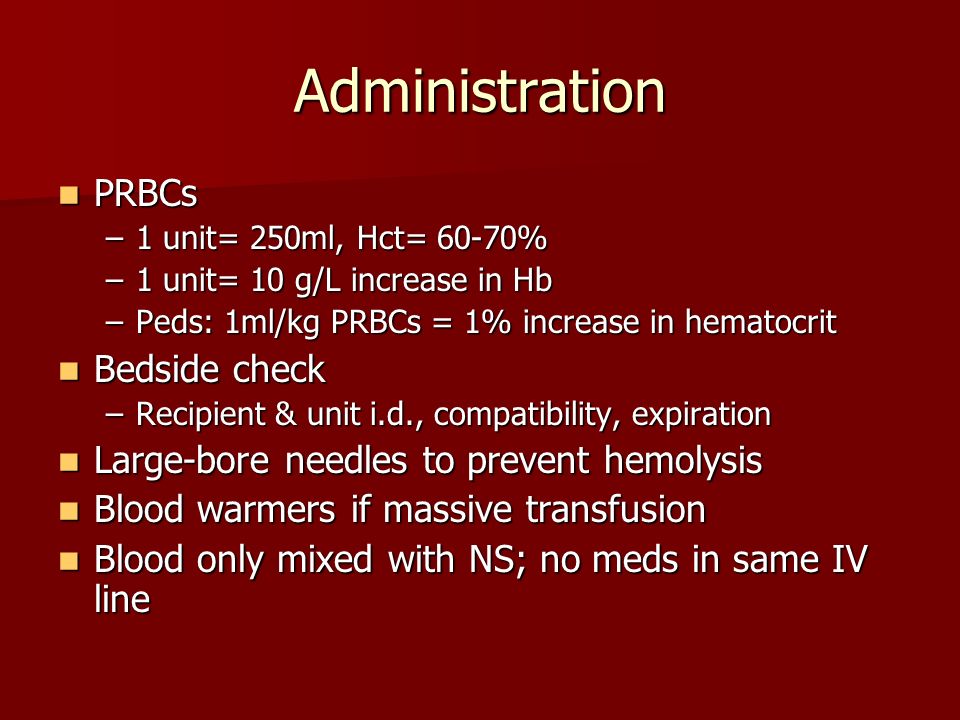 Administration PRBCs PRBCs –1 unit= 250ml, Hct= 60-70% –1 unit= 10 g/L increase in Hb –Peds: 1ml/kg PRBCs = 1% increase in hematocrit Bedside check Bedside check –Recipient & unit i.d., compatibility, expiration Large-bore needles to prevent hemolysis Large-bore needles to prevent hemolysis Blood warmers if massive transfusion Blood warmers if massive transfusion Blood only mixed with NS; no meds in same IV line Blood only mixed with NS; no meds in same IV line