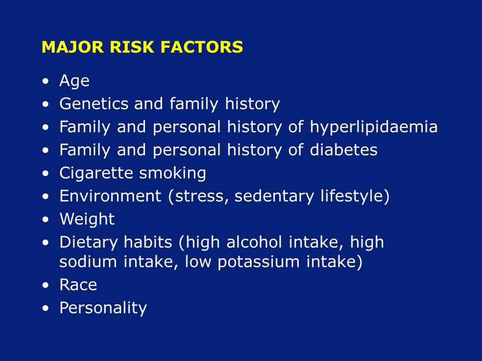 MAJOR RISK FACTORS Age Genetics and family history Family and personal history of hyperlipidaemia Family and personal history of diabetes Cigarette smoking Environment (stress, sedentary lifestyle) Weight Dietary habits (high alcohol intake, high sodium intake, low potassium intake) Race Personality