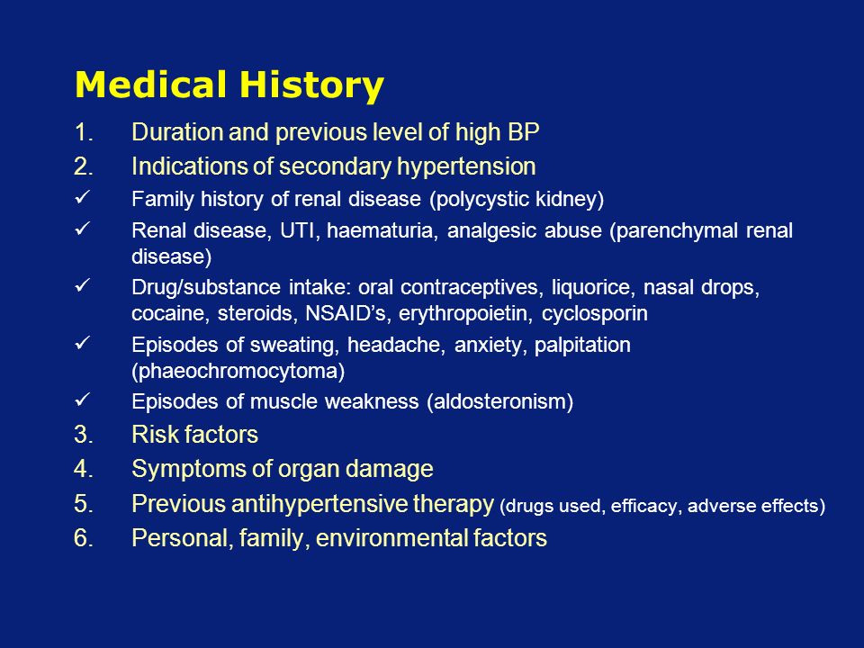 Medical History 1.Duration and previous level of high BP 2.Indications of secondary hypertension Family history of renal disease (polycystic kidney) Renal disease, UTI, haematuria, analgesic abuse (parenchymal renal disease) Drug/substance intake: oral contraceptives, liquorice, nasal drops, cocaine, steroids, NSAID’s, erythropoietin, cyclosporin Episodes of sweating, headache, anxiety, palpitation (phaeochromocytoma) Episodes of muscle weakness (aldosteronism) 3.Risk factors 4.Symptoms of organ damage 5.Previous antihypertensive therapy (drugs used, efficacy, adverse effects) 6.Personal, family, environmental factors