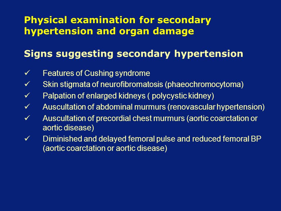 Physical examination for secondary hypertension and organ damage Signs suggesting secondary hypertension Features of Cushing syndrome Skin stigmata of neurofibromatosis (phaeochromocytoma) Palpation of enlarged kidneys ( polycystic kidney) Auscultation of abdominal murmurs (renovascular hypertension) Auscultation of precordial chest murmurs (aortic coarctation or aortic disease) Diminished and delayed femoral pulse and reduced femoral BP (aortic coarctation or aortic disease)