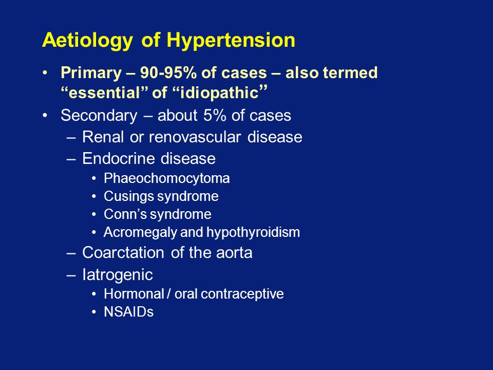 Aetiology of Hypertension Primary – 90-95% of cases – also termed essential of idiopathic Secondary – about 5% of cases –Renal or renovascular disease –Endocrine disease Phaeochomocytoma Cusings syndrome Conn’s syndrome Acromegaly and hypothyroidism –Coarctation of the aorta –Iatrogenic Hormonal / oral contraceptive NSAIDs