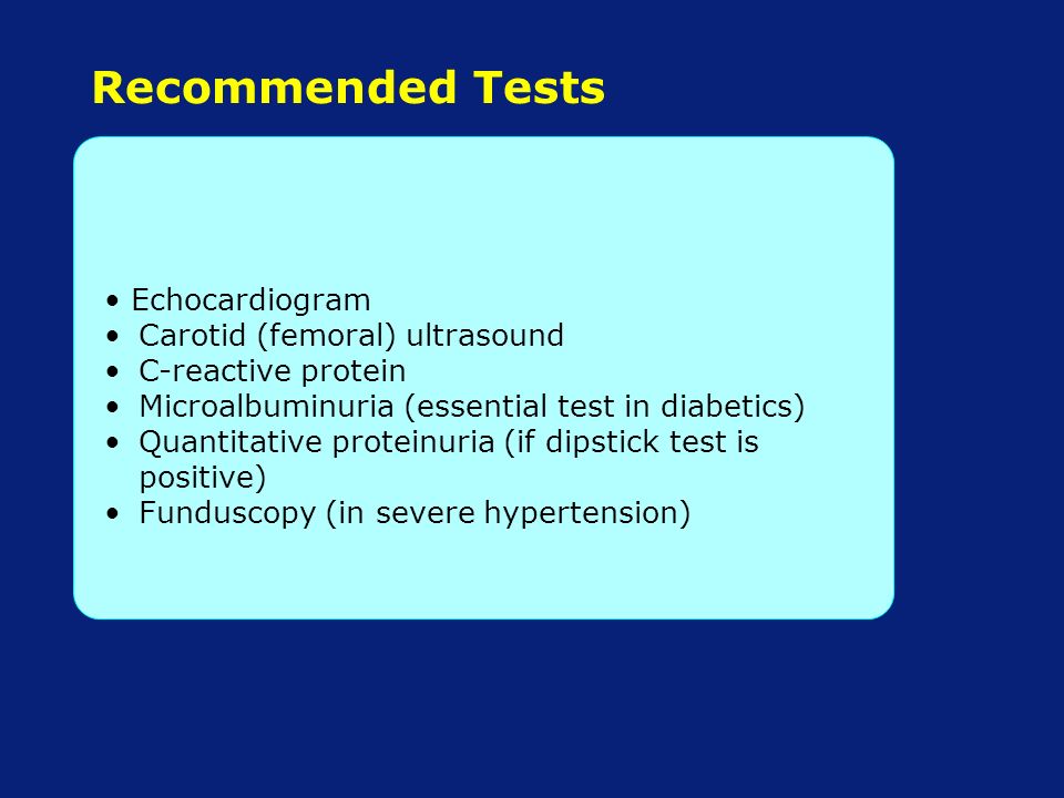 Recommended Tests Echocardiogram Carotid (femoral) ultrasound C-reactive protein Microalbuminuria (essential test in diabetics) Quantitative proteinuria (if dipstick test is positive) Funduscopy (in severe hypertension)