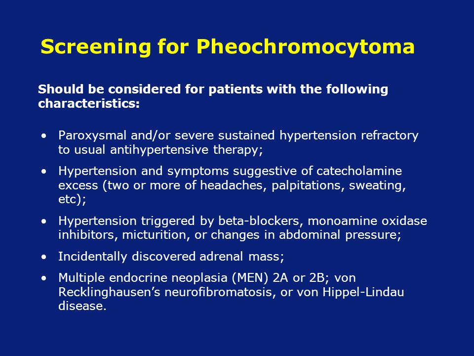 Screening for Pheochromocytoma Paroxysmal and/or severe sustained hypertension refractory to usual antihypertensive therapy; Hypertension and symptoms suggestive of catecholamine excess (two or more of headaches, palpitations, sweating, etc); Hypertension triggered by beta-blockers, monoamine oxidase inhibitors, micturition, or changes in abdominal pressure; Incidentally discovered adrenal mass; Multiple endocrine neoplasia (MEN) 2A or 2B; von Recklinghausen’s neurofibromatosis, or von Hippel-Lindau disease.