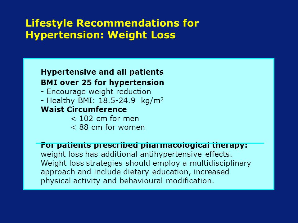 Lifestyle Recommendations for Hypertension: Weight Loss Hypertensive and all patients BMI over 25 for hypertension - Encourage weight reduction - Healthy BMI: kg/m 2 Waist Circumference < 102 cm for men < 88 cm for women For patients prescribed pharmacological therapy: weight loss has additional antihypertensive effects.
