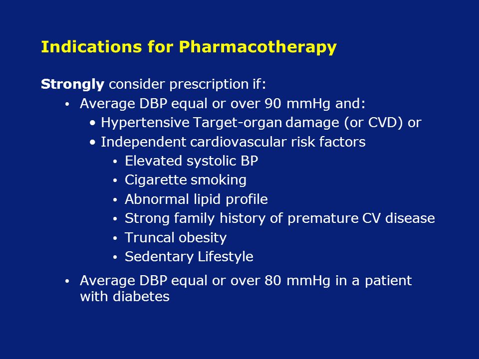 Indications for Pharmacotherapy Strongly consider prescription if: Average DBP equal or over 90 mmHg and: Hypertensive Target-organ damage (or CVD) or Independent cardiovascular risk factors Elevated systolic BP Cigarette smoking Abnormal lipid profile Strong family history of premature CV disease Truncal obesity Sedentary Lifestyle Average DBP equal or over 80 mmHg in a patient with diabetes