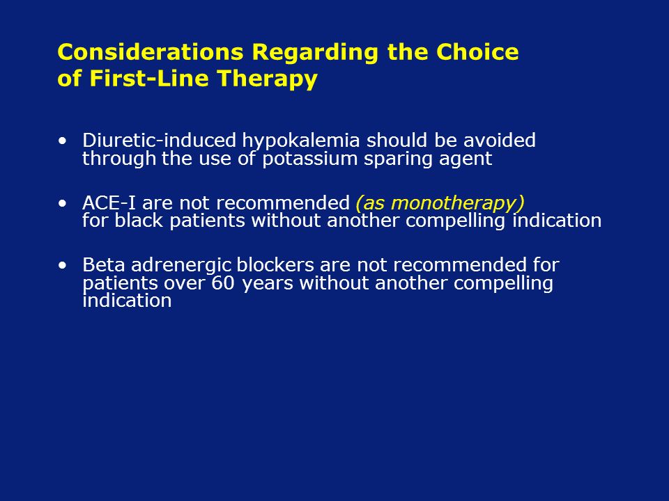 Considerations Regarding the Choice of First-Line Therapy Diuretic-induced hypokalemia should be avoided through the use of potassium sparing agent ACE-I are not recommended (as monotherapy) for black patients without another compelling indication Beta adrenergic blockers are not recommended for patients over 60 years without another compelling indication
