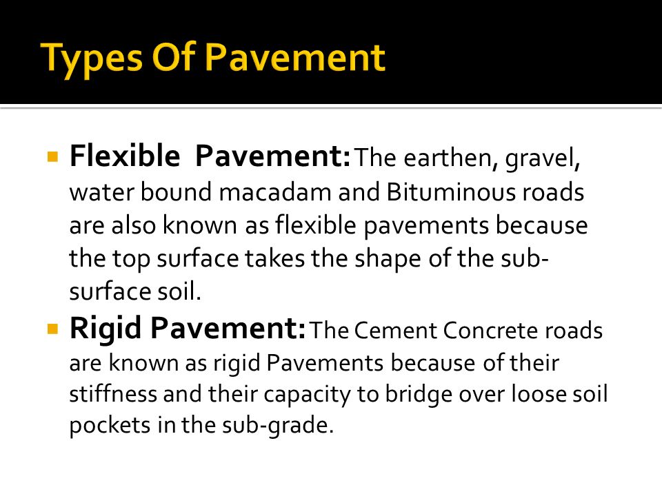  Flexible Pavement: The earthen, gravel, water bound macadam and Bituminous roads are also known as flexible pavements because the top surface takes the shape of the sub- surface soil.