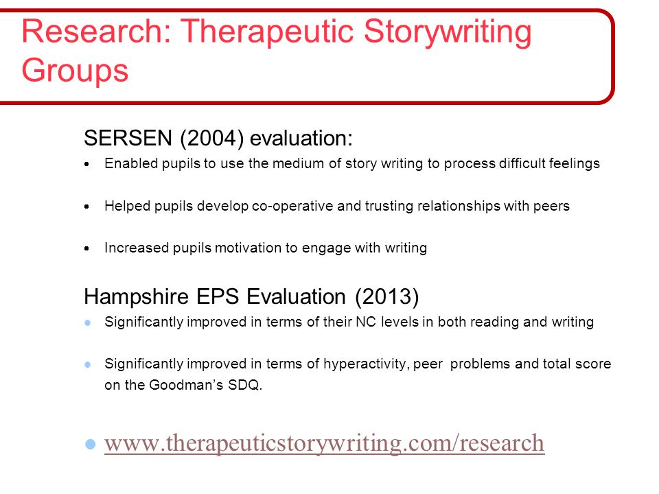 SERSEN (2004) evaluation:  Enabled pupils to use the medium of story writing to process difficult feelings  Helped pupils develop co-operative and trusting relationships with peers  Increased pupils motivation to engage with writing Hampshire EPS Evaluation (2013) Significantly improved in terms of their NC levels in both reading and writing Significantly improved in terms of hyperactivity, peer problems and total score on the Goodman’s SDQ.