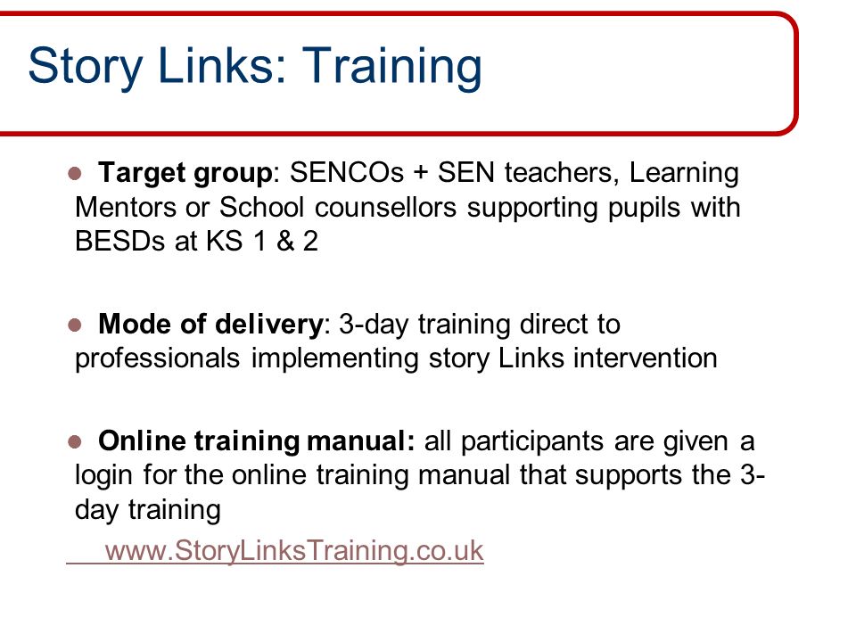 Story Links: Training Target group: SENCOs + SEN teachers, Learning Mentors or School counsellors supporting pupils with BESDs at KS 1 & 2 Mode of delivery: 3-day training direct to professionals implementing story Links intervention Online training manual: all participants are given a login for the online training manual that supports the 3- day training