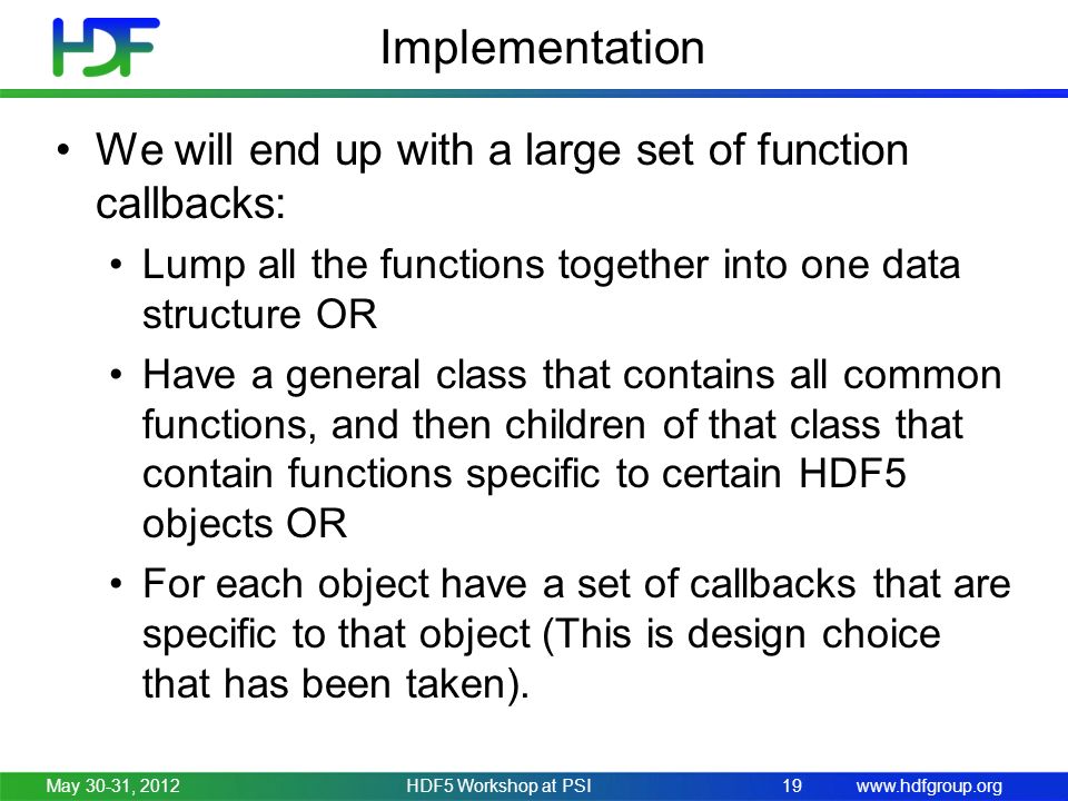 Implementation We will end up with a large set of function callbacks: Lump all the functions together into one data structure OR Have a general class that contains all common functions, and then children of that class that contain functions specific to certain HDF5 objects OR For each object have a set of callbacks that are specific to that object (This is design choice that has been taken).