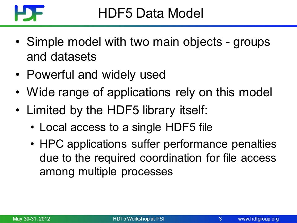 HDF5 Data Model Simple model with two main objects - groups and datasets Powerful and widely used Wide range of applications rely on this model Limited by the HDF5 library itself: Local access to a single HDF5 file HPC applications suffer performance penalties due to the required coordination for file access among multiple processes May 30-31, 2012HDF5 Workshop at PSI3