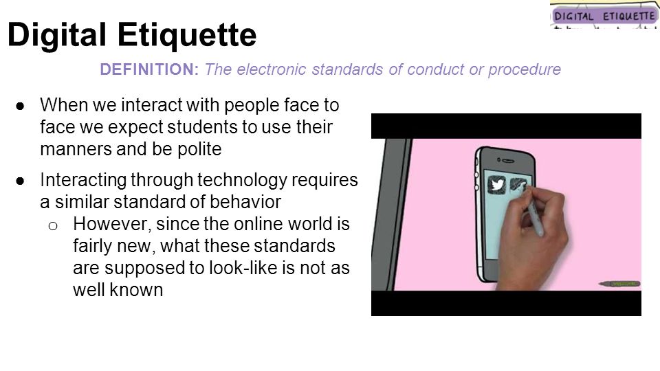 ●When we interact with people face to face we expect students to use their manners and be polite ●Interacting through technology requires a similar standard of behavior o However, since the online world is fairly new, what these standards are supposed to look-like is not as well known DEFINITION: The electronic standards of conduct or procedure Digital Etiquette