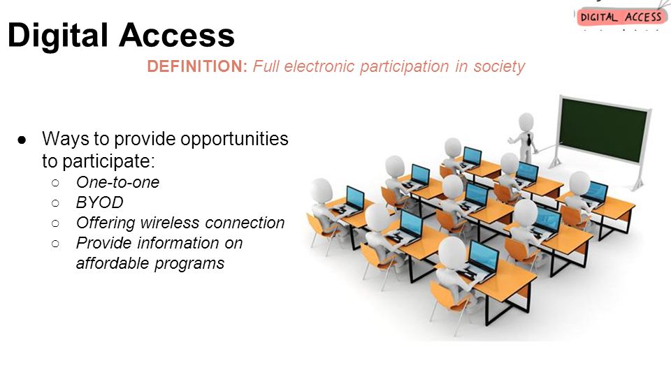 DEFINITION: Full electronic participation in society ●Ways to provide opportunities to participate: ○One-to-one ○BYOD ○Offering wireless connection ○Provide information on affordable programs Digital Access