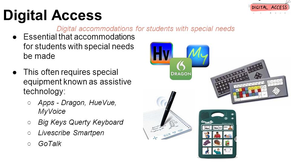 ●Essential that accommodations for students with special needs be made ●This often requires special equipment known as assistive technology: ○Apps - Dragon, HueVue, MyVoice ○Big Keys Querty Keyboard ○Livescribe Smartpen ○GoTalk Digital Access Digital accommodations for students with special needs