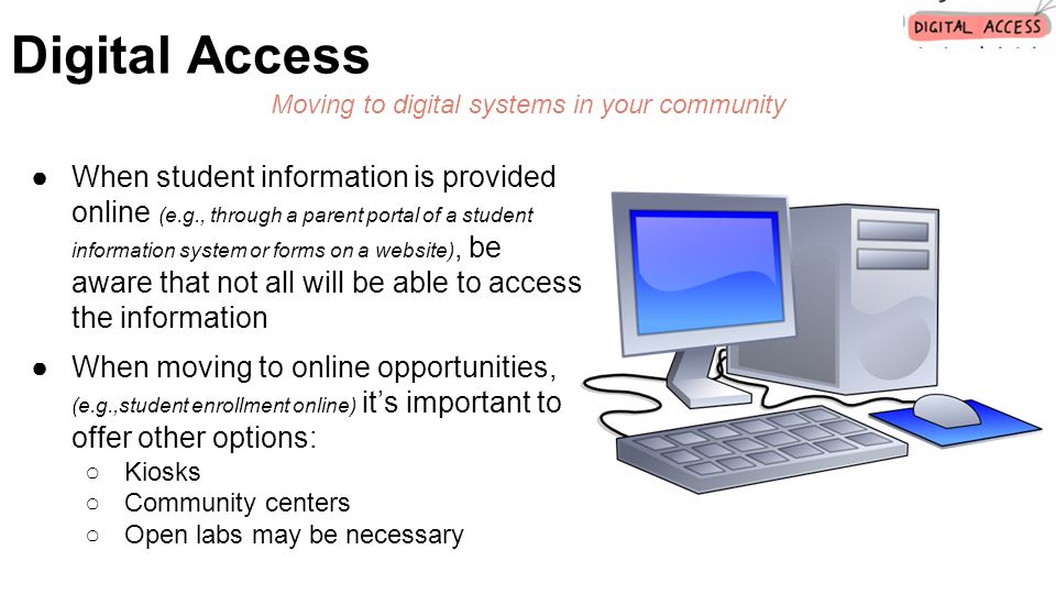●When student information is provided online (e.g., through a parent portal of a student information system or forms on a website), be aware that not all will be able to access the information ●When moving to online opportunities, (e.g.,student enrollment online) it’s important to offer other options: ○Kiosks ○Community centers ○Open labs may be necessary Digital Access Moving to digital systems in your community