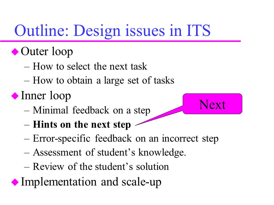 Outline: Design issues in ITS u Outer loop –How to select the next task –How to obtain a large set of tasks u Inner loop –Minimal feedback on a step –Hints on the next step –Error-specific feedback on an incorrect step –Assessment of student’s knowledge.