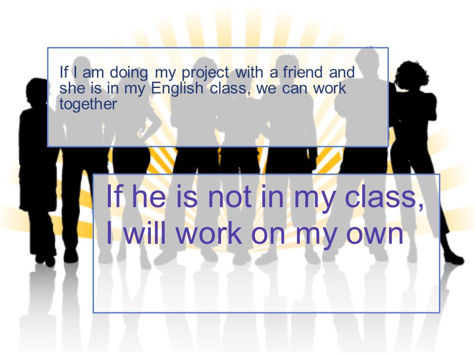 If he is not in my class, I will work on my own If I am doing my project with a friend and she is in my English class, we can work together