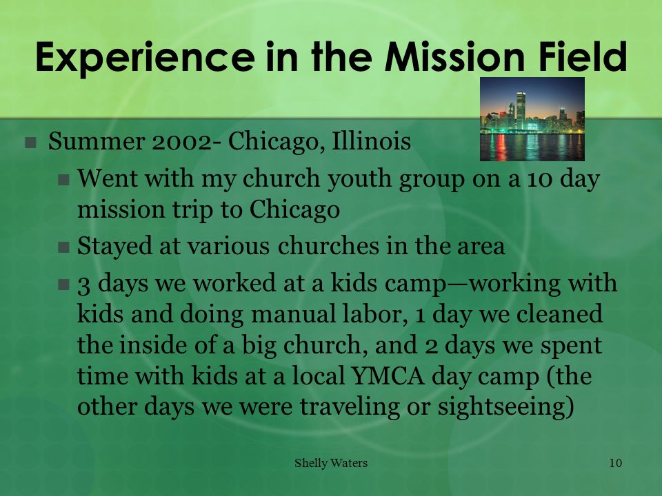 Shelly Waters10 Experience in the Mission Field Summer Chicago, Illinois Went with my church youth group on a 10 day mission trip to Chicago Stayed at various churches in the area 3 days we worked at a kids camp—working with kids and doing manual labor, 1 day we cleaned the inside of a big church, and 2 days we spent time with kids at a local YMCA day camp (the other days we were traveling or sightseeing)