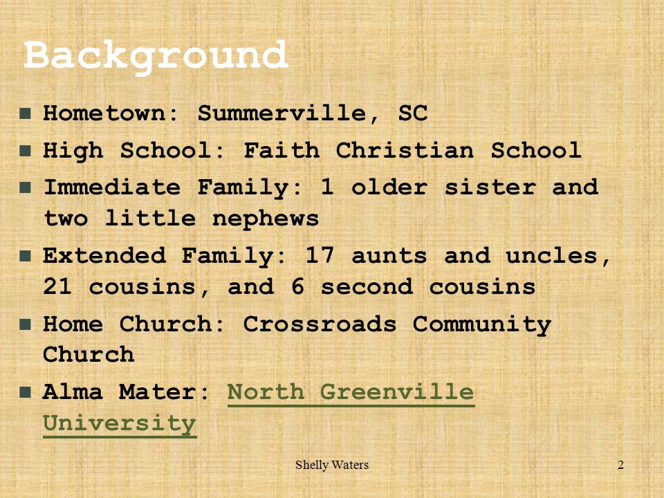2 Background Hometown: Summerville, SC High School: Faith Christian School Immediate Family: 1 older sister and two little nephews Extended Family: 17 aunts and uncles, 21 cousins, and 6 second cousins Home Church: Crossroads Community Church Alma Mater: North Greenville UniversityNorth Greenville University
