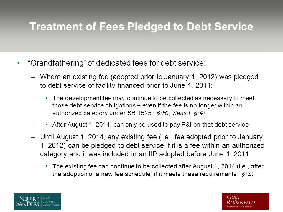 Treatment of Fees Pledged to Debt Service Grandfathering of dedicated fees for debt service: –Where an existing fee (adopted prior to January 1, 2012) was pledged to debt service of facility financed prior to June 1, 2011: The development fee may continue to be collected as necessary to meet those debt service obligations – even if the fee is no longer within an authorized category under SB 1525 §(R), Sess.L.§(4) After August 1, 2014, can only be used to pay P&I on that debt service –Until August 1, 2014, any existing fee (i.e., fee adopted prior to January 1, 2012) can be pledged to debt service if it is a fee within an authorized category and it was included in an IIP adopted before June 1, 2011 The existing fee can continue to be collected after August 1, 2014 (i.e., after the adoption of a new fee schedule) if it meets these requirements §(S)