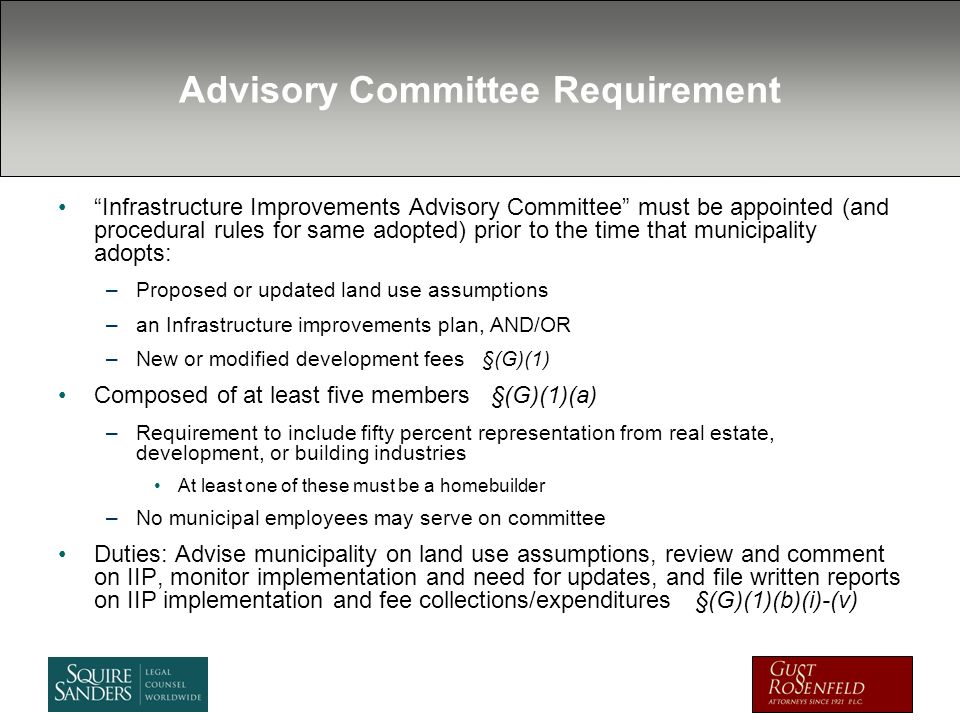 Advisory Committee Requirement Infrastructure Improvements Advisory Committee must be appointed (and procedural rules for same adopted) prior to the time that municipality adopts: –Proposed or updated land use assumptions –an Infrastructure improvements plan, AND/OR –New or modified development fees §(G)(1) Composed of at least five members §(G)(1)(a) –Requirement to include fifty percent representation from real estate, development, or building industries At least one of these must be a homebuilder –No municipal employees may serve on committee Duties: Advise municipality on land use assumptions, review and comment on IIP, monitor implementation and need for updates, and file written reports on IIP implementation and fee collections/expenditures §(G)(1)(b)(i)-(v)