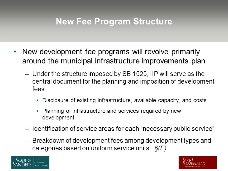 New Fee Program Structure New development fee programs will revolve primarily around the municipal infrastructure improvements plan –Under the structure imposed by SB 1525, IIP will serve as the central document for the planning and imposition of development fees Disclosure of existing infrastructure, available capacity, and costs Planning of infrastructure and services required by new development –Identification of service areas for each necessary public service –Breakdown of development fees among development types and categories based on uniform service units §(E)