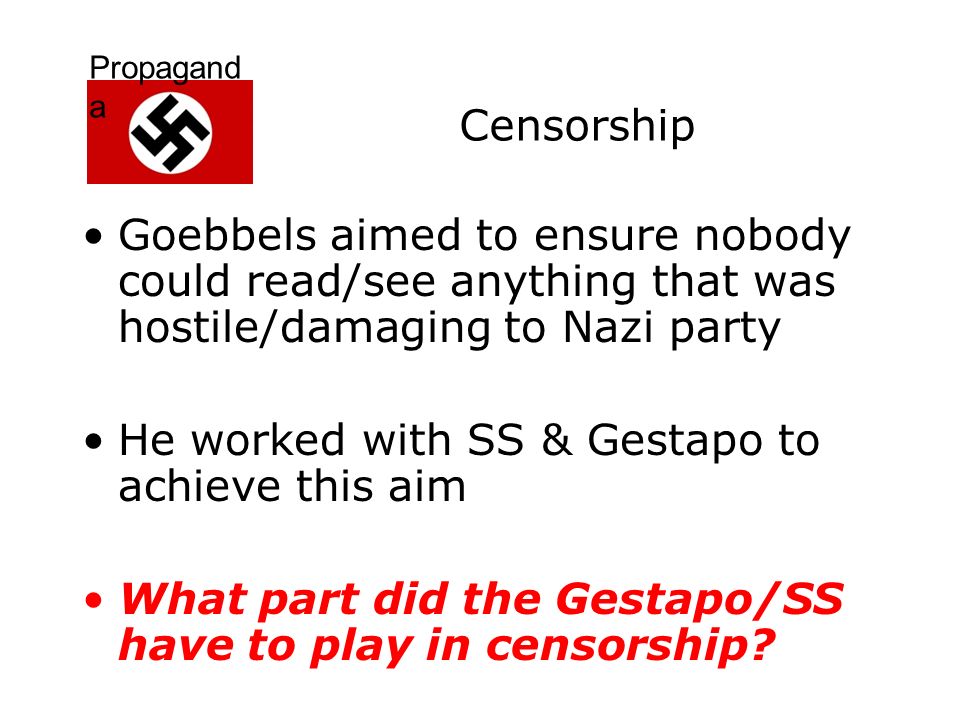 Propagand a Censorship Goebbels aimed to ensure nobody could read/see anything that was hostile/damaging to Nazi party He worked with SS & Gestapo to achieve this aim What part did the Gestapo/SS have to play in censorship
