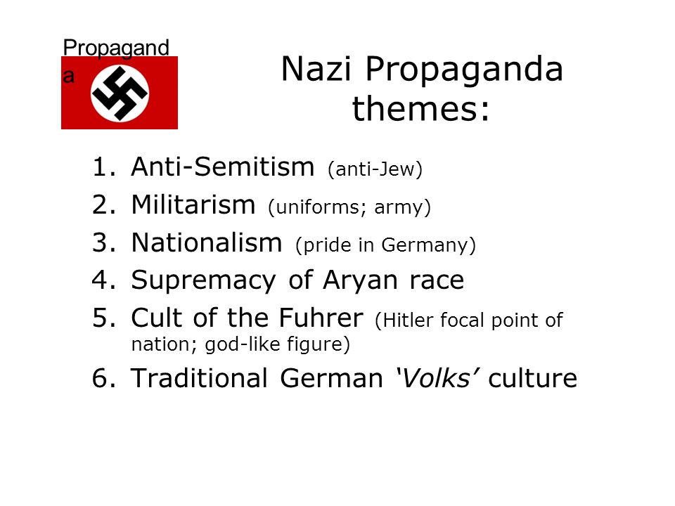 Propagand a Nazi Propaganda themes: 1.Anti-Semitism (anti-Jew) 2.Militarism (uniforms; army) 3.Nationalism (pride in Germany) 4.Supremacy of Aryan race 5.Cult of the Fuhrer (Hitler focal point of nation; god-like figure) 6.Traditional German ‘Volks’ culture
