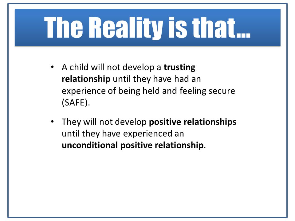 The Reality is that… A child will not develop a trusting relationship until they have had an experience of being held and feeling secure (SAFE).