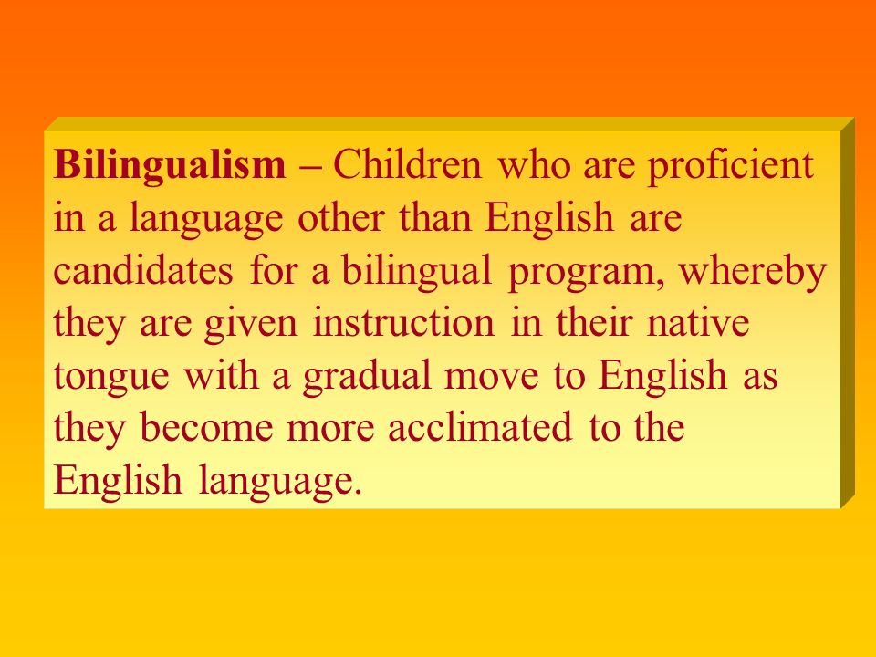 Bilingualism – Children who are proficient in a language other than English are candidates for a bilingual program, whereby they are given instruction in their native tongue with a gradual move to English as they become more acclimated to the English language.