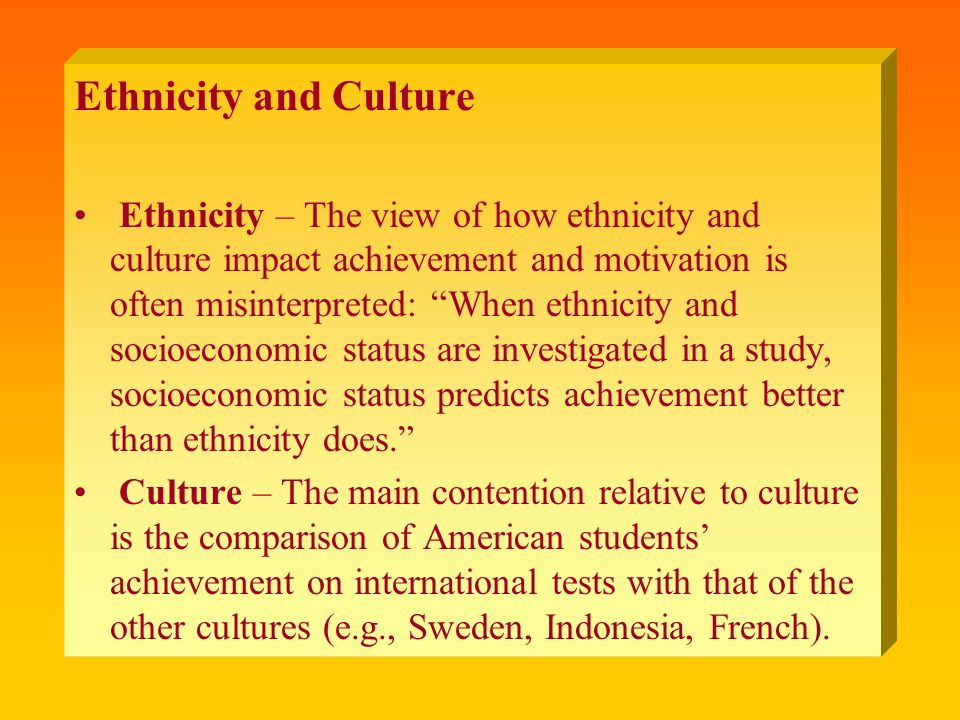 Ethnicity and Culture Ethnicity – The view of how ethnicity and culture impact achievement and motivation is often misinterpreted: When ethnicity and socioeconomic status are investigated in a study, socioeconomic status predicts achievement better than ethnicity does. Culture – The main contention relative to culture is the comparison of American students’ achievement on international tests with that of the other cultures (e.g., Sweden, Indonesia, French).