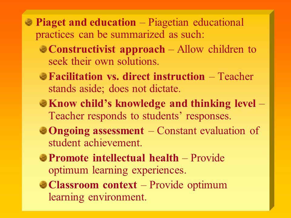 Piaget and education – Piagetian educational practices can be summarized as such: Constructivist approach – Allow children to seek their own solutions.