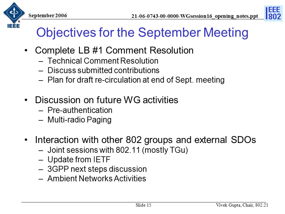 WGsession16_opening_notes.ppt September 2006 Vivek Gupta, Chair, Slide 15 Objectives for the September Meeting Complete LB #1 Comment Resolution –Technical Comment Resolution –Discuss submitted contributions –Plan for draft re-circulation at end of Sept.
