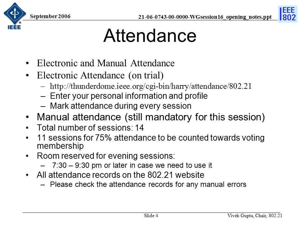 WGsession16_opening_notes.ppt September 2006 Vivek Gupta, Chair, Slide 4 Attendance Electronic and Manual Attendance Electronic Attendance (on trial) –  –Enter your personal information and profile –Mark attendance during every session Manual attendance (still mandatory for this session) Total number of sessions: sessions for 75% attendance to be counted towards voting membership Room reserved for evening sessions: – 7:30 – 9:30 pm or later in case we need to use it All attendance records on the website –Please check the attendance records for any manual errors