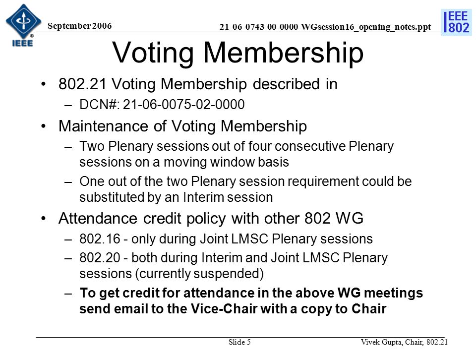 WGsession16_opening_notes.ppt September 2006 Vivek Gupta, Chair, Slide 5 Voting Membership Voting Membership described in –DCN#: Maintenance of Voting Membership –Two Plenary sessions out of four consecutive Plenary sessions on a moving window basis –One out of the two Plenary session requirement could be substituted by an Interim session Attendance credit policy with other 802 WG – only during Joint LMSC Plenary sessions – both during Interim and Joint LMSC Plenary sessions (currently suspended) –To get credit for attendance in the above WG meetings send  to the Vice-Chair with a copy to Chair