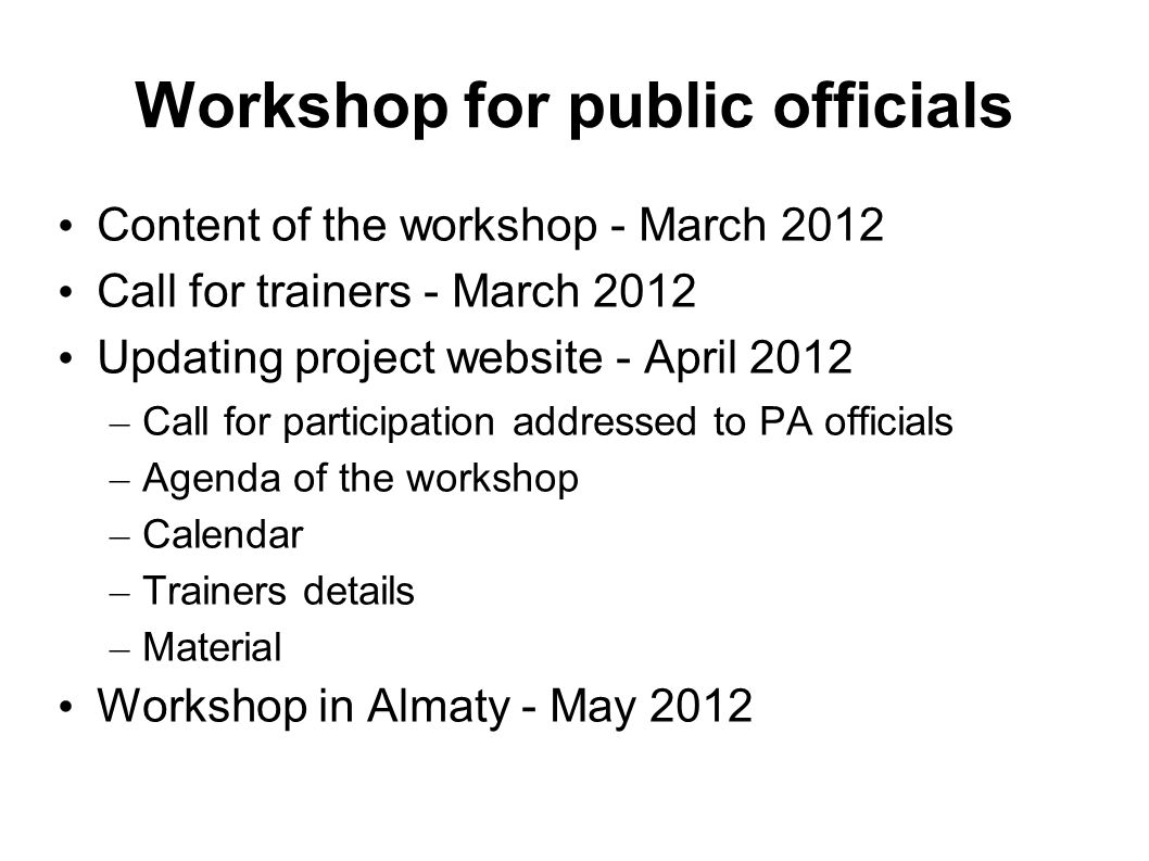 Workshop for public officials Content of the workshop - March 2012 Call for trainers - March 2012 Updating project website - April 2012 – Call for participation addressed to PA officials – Agenda of the workshop – Calendar – Trainers details – Material Workshop in Almaty - May 2012