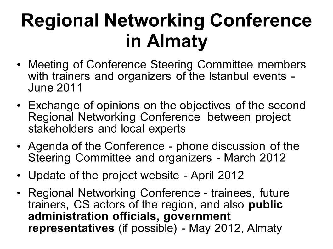 Regional Networking Conference in Almaty Meeting of Conference Steering Committee members with trainers and organizers of the Istanbul events - June 2011 Exchange of opinions on the objectives of the second Regional Networking Conference between project stakeholders and local experts Agenda of the Conference - phone discussion of the Steering Committee and organizers - March 2012 Update of the project website - April 2012 Regional Networking Conference - trainees, future trainers, CS actors of the region, and also public administration officials, government representatives (if possible) - May 2012, Almaty