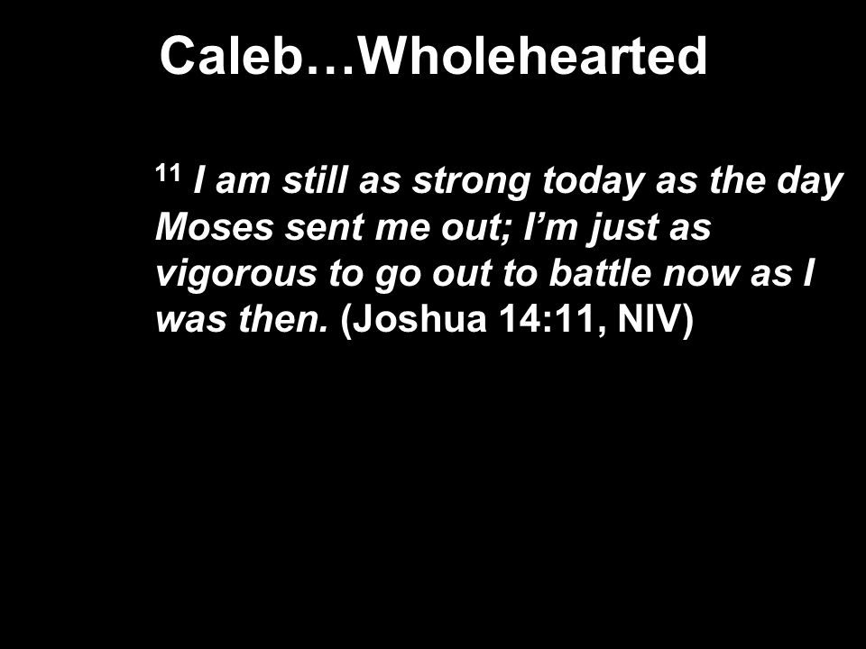 Caleb…Wholehearted 11 I am still as strong today as the day Moses sent me out; I’m just as vigorous to go out to battle now as I was then.
