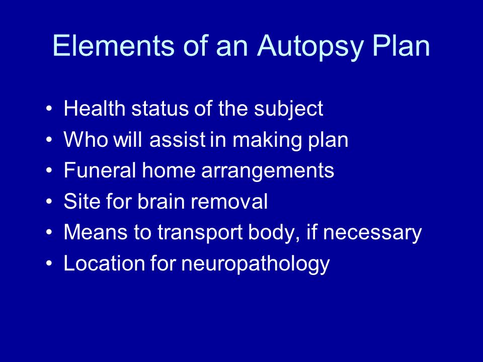 Elements of an Autopsy Plan Health status of the subject Who will assist in making plan Funeral home arrangements Site for brain removal Means to transport body, if necessary Location for neuropathology