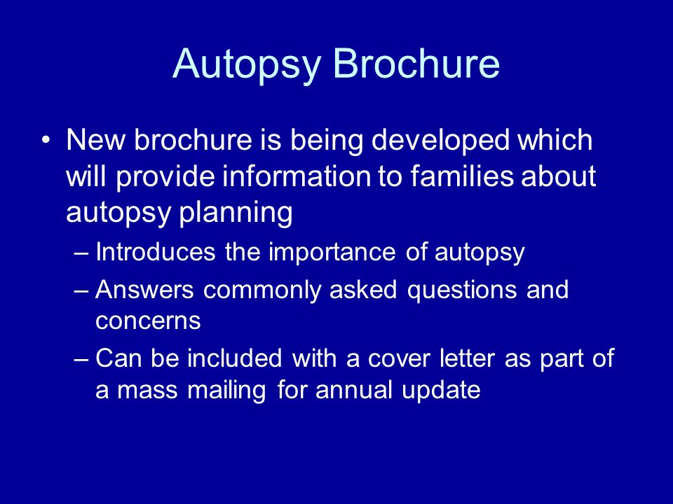Autopsy Brochure New brochure is being developed which will provide information to families about autopsy planning –Introduces the importance of autopsy –Answers commonly asked questions and concerns –Can be included with a cover letter as part of a mass mailing for annual update