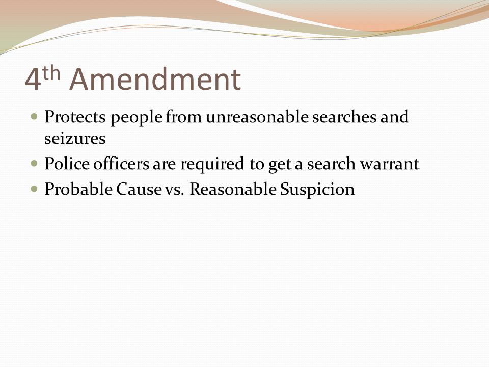 4 th Amendment Protects people from unreasonable searches and seizures Police officers are required to get a search warrant Probable Cause vs.