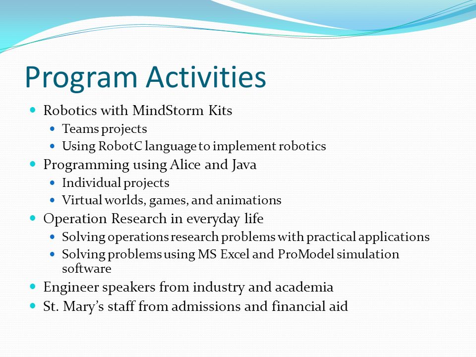 Program Activities Robotics with MindStorm Kits Teams projects Using RobotC language to implement robotics Programming using Alice and Java Individual projects Virtual worlds, games, and animations Operation Research in everyday life Solving operations research problems with practical applications Solving problems using MS Excel and ProModel simulation software Engineer speakers from industry and academia St.