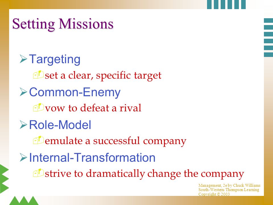 Management, 2e by Chuck Williams South-Western/Thompson Learning Copyright © 2003 Setting Missions ØTargeting  set a clear, specific target ØCommon-Enemy  vow to defeat a rival ØRole-Model  emulate a successful company ØInternal-Transformation  strive to dramatically change the company