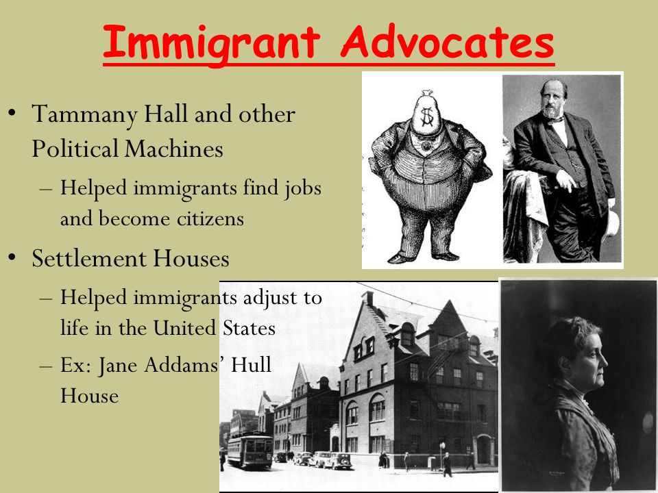 Immigrant Advocates Tammany Hall and other Political Machines –Helped immigrants find jobs and become citizens Settlement Houses –Helped immigrants adjust to life in the United States –Ex: Jane Addams’ Hull House