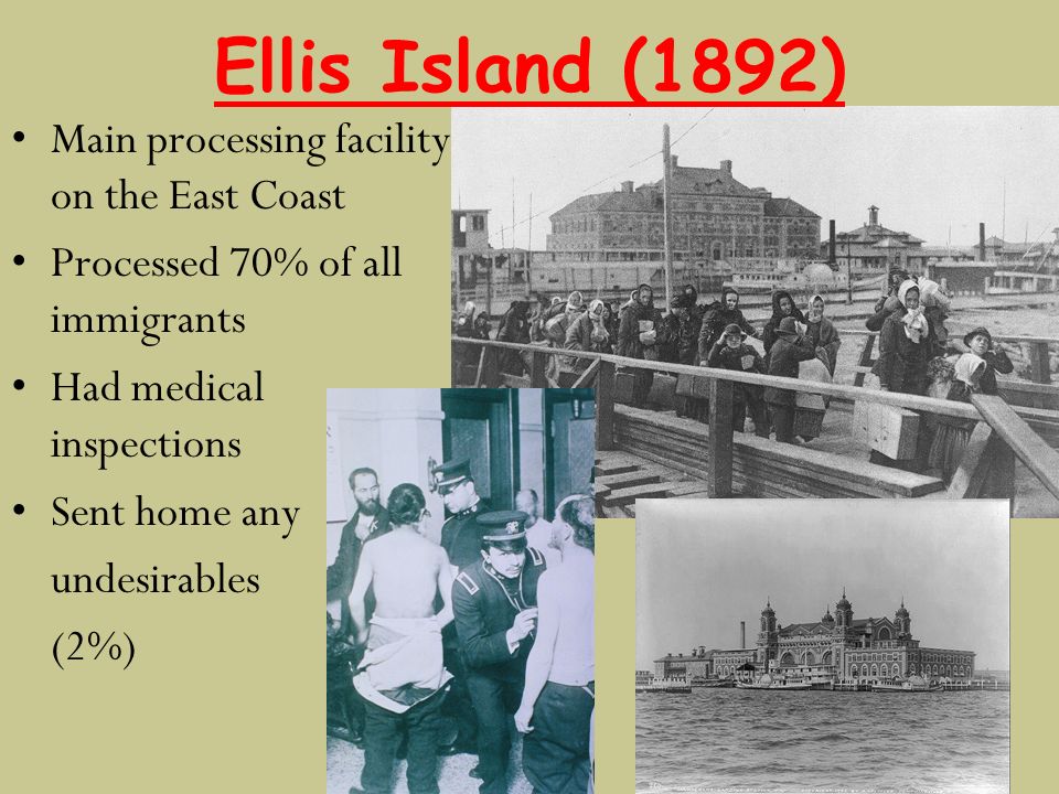 Ellis Island (1892) Main processing facility on the East Coast Processed 70% of all immigrants Had medical inspections Sent home any undesirables (2%)